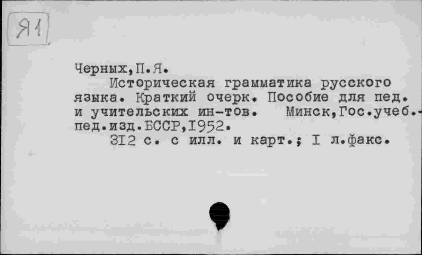 ﻿Черных,П.Я.
Историческая грамматика русского языка. Краткий очерк. Пособие для пед. и учительских ин-тов.	Минск,Гос.учеб,
пед.изд.БССР,1952.
312 с. с илл. и карт.; I л.факс.